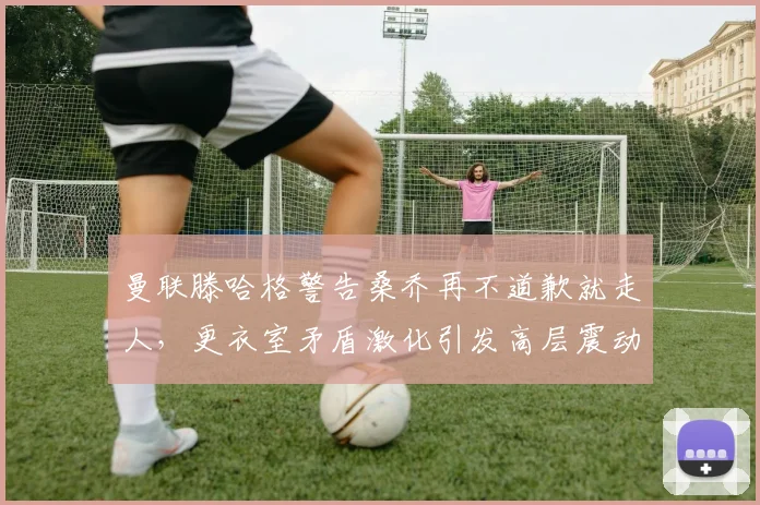 曼联滕哈格警告桑乔再不道歉就走人，更衣室矛盾激化引发高层震动
