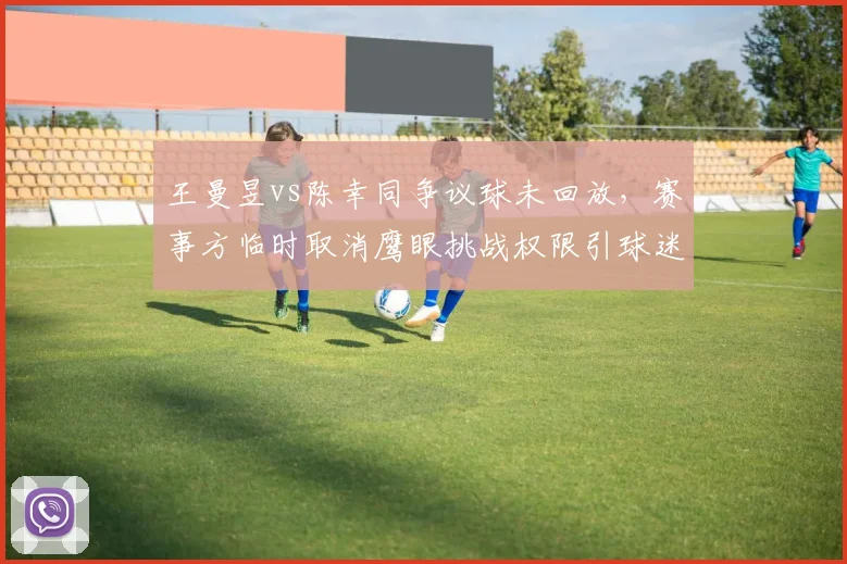 王曼昱vs陈幸同争议球未回放,赛事方临时取消鹰眼挑战权限引球迷炮轰